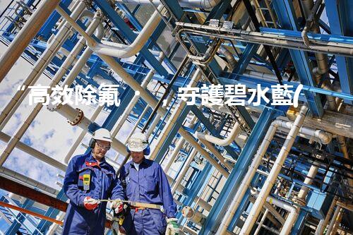 “高效除氟，守護碧水藍(lán)天——廢水中氟離子處理新篇章”
